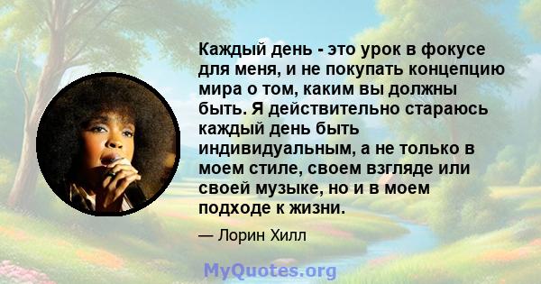 Каждый день - это урок в фокусе для меня, и не покупать концепцию мира о том, каким вы должны быть. Я действительно стараюсь каждый день быть индивидуальным, а не только в моем стиле, своем взгляде или своей музыке, но