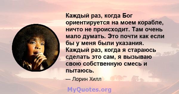 Каждый раз, когда Бог ориентируется на моем корабле, ничто не происходит. Там очень мало думать. Это почти как если бы у меня были указания. Каждый раз, когда я стараюсь сделать это сам, я вызываю свою собственную смесь 