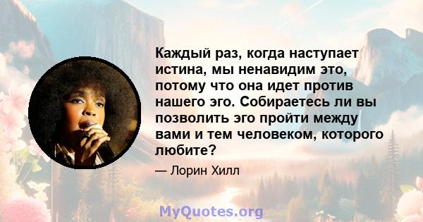 Каждый раз, когда наступает истина, мы ненавидим это, потому что она идет против нашего эго. Собираетесь ли вы позволить эго пройти между вами и тем человеком, которого любите?