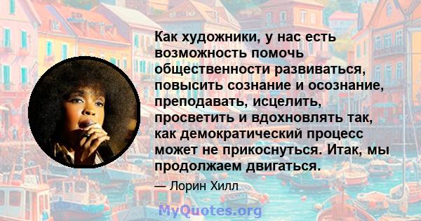 Как художники, у нас есть возможность помочь общественности развиваться, повысить сознание и осознание, преподавать, исцелить, просветить и вдохновлять так, как демократический процесс может не прикоснуться. Итак, мы