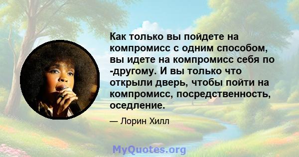 Как только вы пойдете на компромисс с одним способом, вы идете на компромисс себя по -другому. И вы только что открыли дверь, чтобы пойти на компромисс, посредственность, оседление.