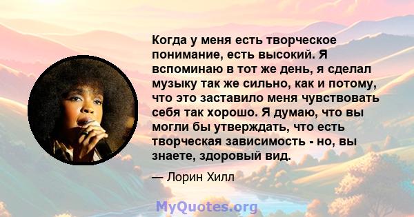 Когда у меня есть творческое понимание, есть высокий. Я вспоминаю в тот же день, я сделал музыку так же сильно, как и потому, что это заставило меня чувствовать себя так хорошо. Я думаю, что вы могли бы утверждать, что