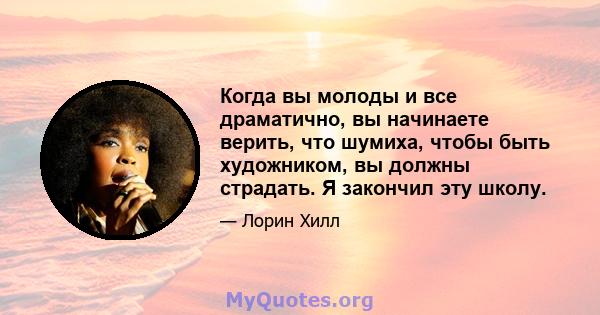 Когда вы молоды и все драматично, вы начинаете верить, что шумиха, чтобы быть художником, вы должны страдать. Я закончил эту школу.