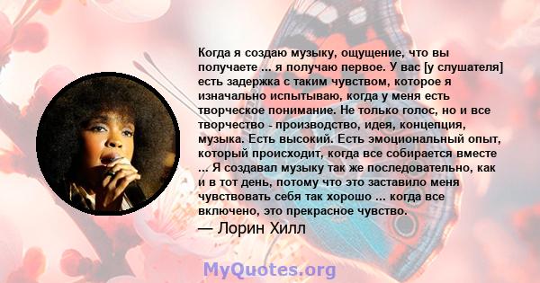 Когда я создаю музыку, ощущение, что вы получаете ... я получаю первое. У вас [у слушателя] есть задержка с таким чувством, которое я изначально испытываю, когда у меня есть творческое понимание. Не только голос, но и