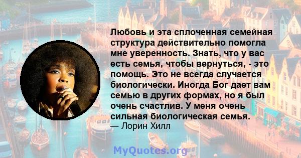 Любовь и эта сплоченная семейная структура действительно помогла мне уверенность. Знать, что у вас есть семья, чтобы вернуться, - это помощь. Это не всегда случается биологически. Иногда Бог дает вам семью в других