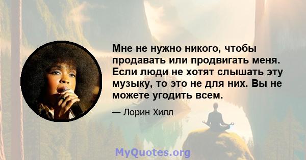 Мне не нужно никого, чтобы продавать или продвигать меня. Если люди не хотят слышать эту музыку, то это не для них. Вы не можете угодить всем.