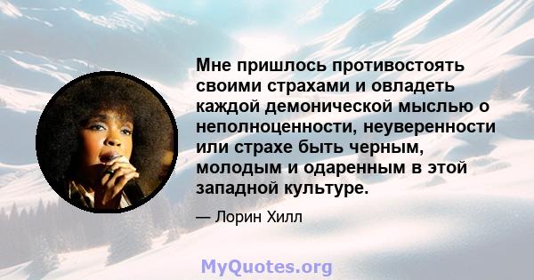 Мне пришлось противостоять своими страхами и овладеть каждой демонической мыслью о неполноценности, неуверенности или страхе быть черным, молодым и одаренным в этой западной культуре.