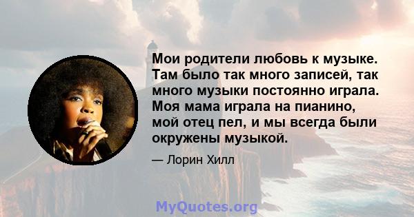 Мои родители любовь к музыке. Там было так много записей, так много музыки постоянно играла. Моя мама играла на пианино, мой отец пел, и мы всегда были окружены музыкой.