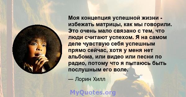 Моя концепция успешной жизни - избежать матрицы, как мы говорили. Это очень мало связано с тем, что люди считают успехом. Я на самом деле чувствую себя успешным прямо сейчас, хотя у меня нет альбома, или видео или песни 