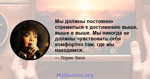 Мы должны постоянно стремиться к достижению выше, выше и выше. Мы никогда не должны чувствовать себя комфортно там, где мы находимся.