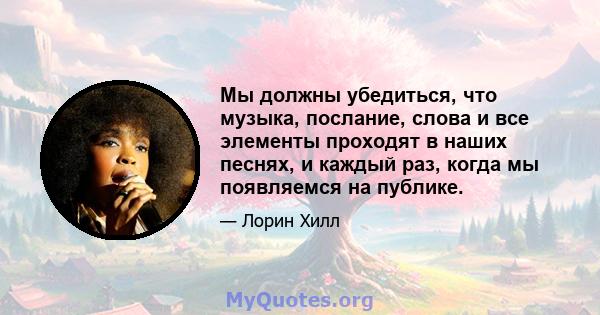 Мы должны убедиться, что музыка, послание, слова и все элементы проходят в наших песнях, и каждый раз, когда мы появляемся на публике.