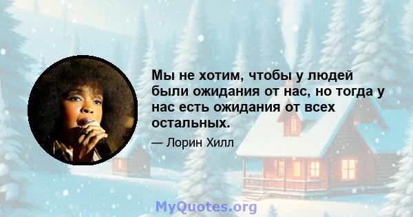 Мы не хотим, чтобы у людей были ожидания от нас, но тогда у нас есть ожидания от всех остальных.