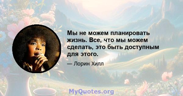 Мы не можем планировать жизнь. Все, что мы можем сделать, это быть доступным для этого.