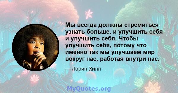 Мы всегда должны стремиться узнать больше, и улучшить себя и улучшить себя. Чтобы улучшить себя, потому что именно так мы улучшаем мир вокруг нас, работая внутри нас.