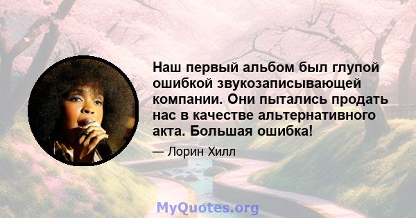 Наш первый альбом был глупой ошибкой звукозаписывающей компании. Они пытались продать нас в качестве альтернативного акта. Большая ошибка!