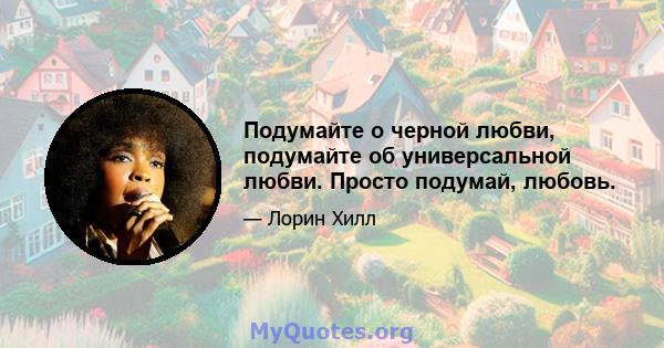 Подумайте о черной любви, подумайте об универсальной любви. Просто подумай, любовь.