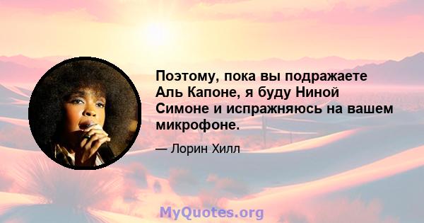 Поэтому, пока вы подражаете Аль Капоне, я буду Ниной Симоне и испражняюсь на вашем микрофоне.