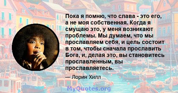 Пока я помню, что слава - это его, а не моя собственная. Когда я смущаю это, у меня возникают проблемы. Мы думаем, что мы прославляем себя, и цель состоит в том, чтобы сначала прославить Бога, и, делая это, вы