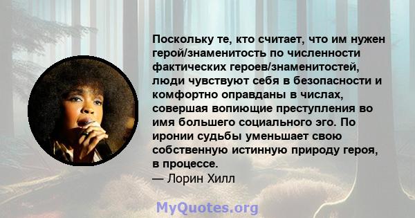 Поскольку те, кто считает, что им нужен герой/знаменитость по численности фактических героев/знаменитостей, люди чувствуют себя в безопасности и комфортно оправданы в числах, совершая вопиющие преступления во имя