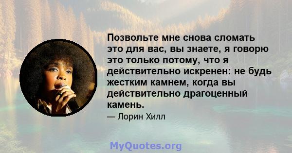 Позвольте мне снова сломать это для вас, вы знаете, я говорю это только потому, что я действительно искренен: не будь жестким камнем, когда вы действительно драгоценный камень.