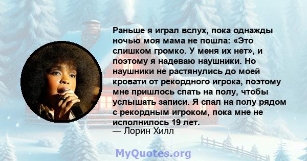 Раньше я играл вслух, пока однажды ночью моя мама не пошла: «Это слишком громко. У меня их нет», и поэтому я надеваю наушники. Но наушники не растянулись до моей кровати от рекордного игрока, поэтому мне пришлось спать