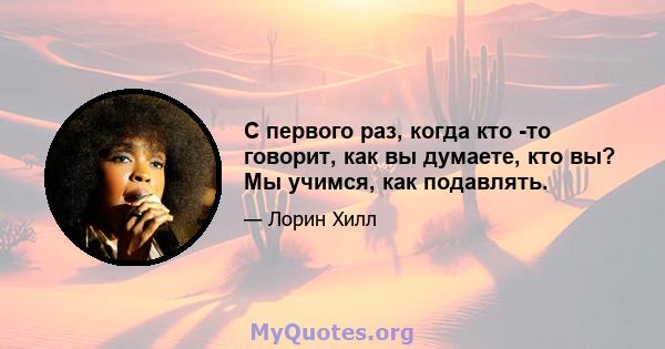 С первого раз, когда кто -то говорит, как вы думаете, кто вы? Мы учимся, как подавлять.