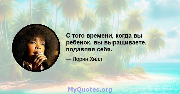 С того времени, когда вы ребенок, вы выращиваете, подавляя себя.