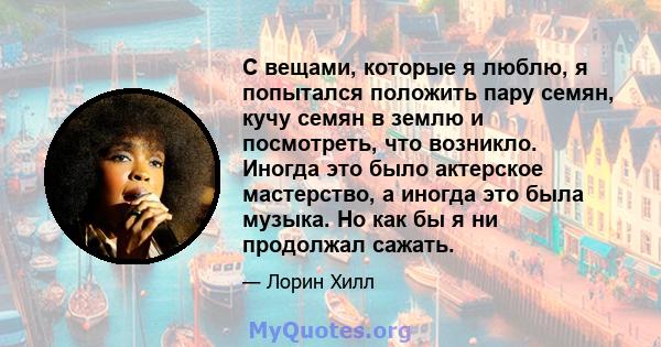 С вещами, которые я люблю, я попытался положить пару семян, кучу семян в землю и посмотреть, что возникло. Иногда это было актерское мастерство, а иногда это была музыка. Но как бы я ни продолжал сажать.