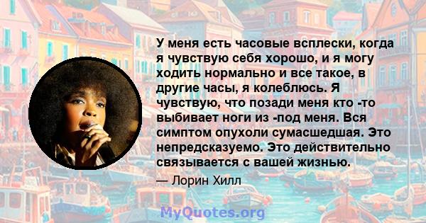 У меня есть часовые всплески, когда я чувствую себя хорошо, и я могу ходить нормально и все такое, в другие часы, я колеблюсь. Я чувствую, что позади меня кто -то выбивает ноги из -под меня. Вся симптом опухоли