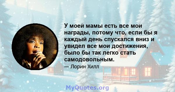 У моей мамы есть все мои награды, потому что, если бы я каждый день спускался вниз и увидел все мои достижения, было бы так легко стать самодовольным.