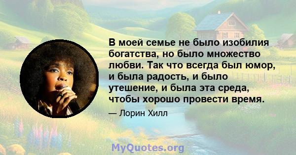 В моей семье не было изобилия богатства, но было множество любви. Так что всегда был юмор, и была радость, и было утешение, и была эта среда, чтобы хорошо провести время.