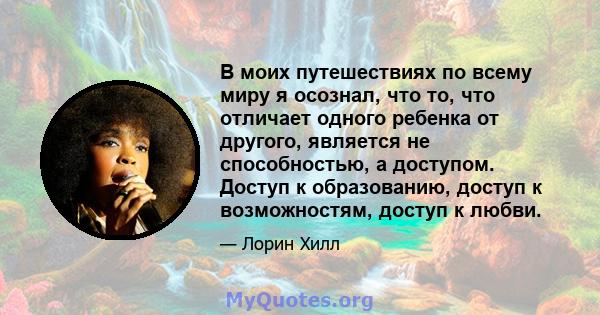 В моих путешествиях по всему миру я осознал, что то, что отличает одного ребенка от другого, является не способностью, а доступом. Доступ к образованию, доступ к возможностям, доступ к любви.