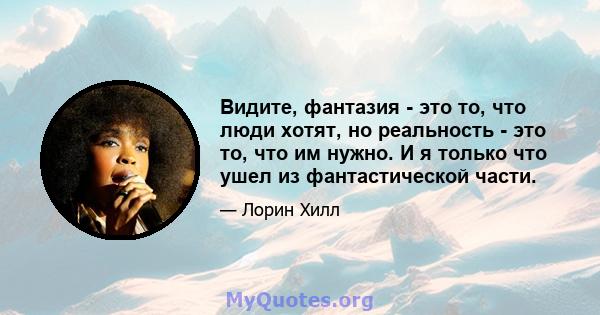 Видите, фантазия - это то, что люди хотят, но реальность - это то, что им нужно. И я только что ушел из фантастической части.