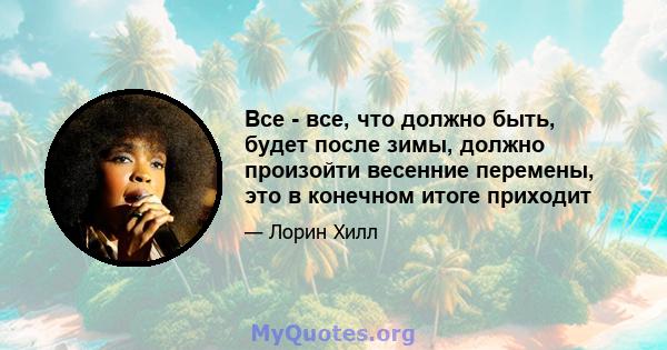 Все - все, что должно быть, будет после зимы, должно произойти весенние перемены, это в конечном итоге приходит