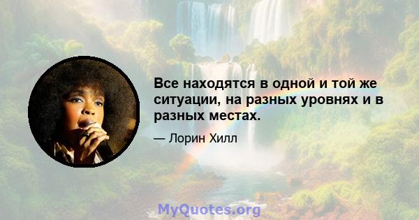 Все находятся в одной и той же ситуации, на разных уровнях и в разных местах.