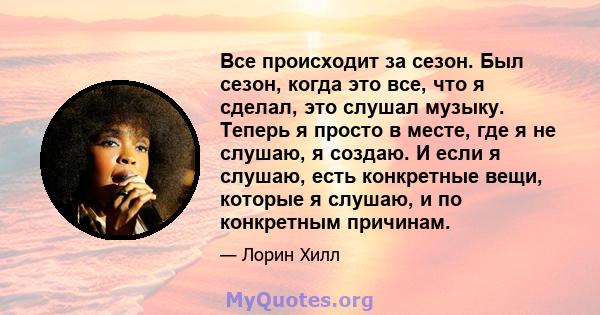 Все происходит за сезон. Был сезон, когда это все, что я сделал, это слушал музыку. Теперь я просто в месте, где я не слушаю, я создаю. И если я слушаю, есть конкретные вещи, которые я слушаю, и по конкретным причинам.