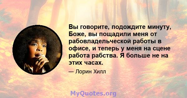 Вы говорите, подождите минуту, Боже, вы пощадили меня от рабовладельческой работы в офисе, и теперь у меня на сцене работа рабства. Я больше не на этих часах.