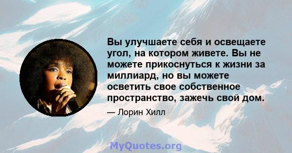 Вы улучшаете себя и освещаете угол, на котором живете. Вы не можете прикоснуться к жизни за миллиард, но вы можете осветить свое собственное пространство, зажечь свой дом.