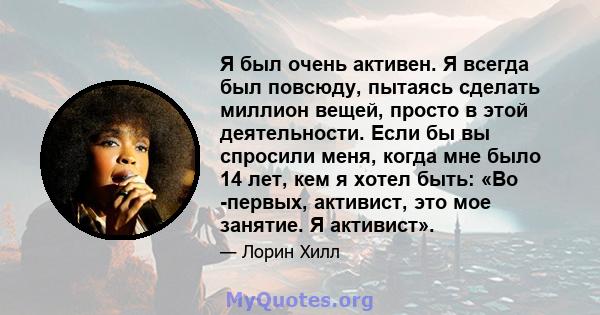 Я был очень активен. Я всегда был повсюду, пытаясь сделать миллион вещей, просто в этой деятельности. Если бы вы спросили меня, когда мне было 14 лет, кем я хотел быть: «Во -первых, активист, это мое занятие. Я