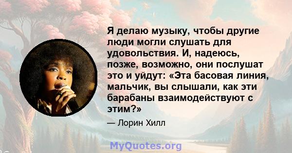 Я делаю музыку, чтобы другие люди могли слушать для удовольствия. И, надеюсь, позже, возможно, они послушат это и уйдут: «Эта басовая линия, мальчик, вы слышали, как эти барабаны взаимодействуют с этим?»