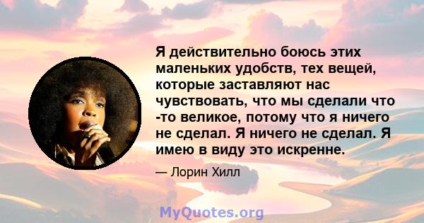 Я действительно боюсь этих маленьких удобств, тех вещей, которые заставляют нас чувствовать, что мы сделали что -то великое, потому что я ничего не сделал. Я ничего не сделал. Я имею в виду это искренне.