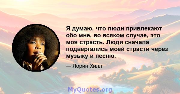 Я думаю, что люди привлекают обо мне, во всяком случае, это моя страсть. Люди сначала подвергались моей страсти через музыку и песню.