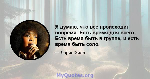 Я думаю, что все происходит вовремя. Есть время для всего. Есть время быть в группе, и есть время быть соло.