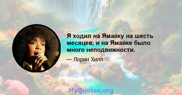 Я ходил на Ямайку на шесть месяцев, и на Ямайке было много неподвижности.