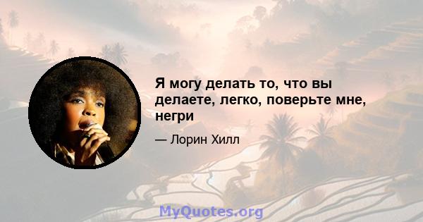 Я могу делать то, что вы делаете, легко, поверьте мне, негри