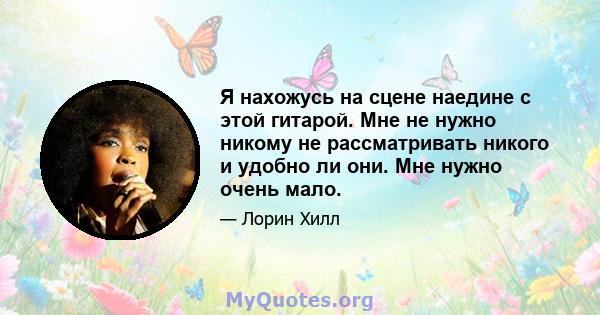 Я нахожусь на сцене наедине с этой гитарой. Мне не нужно никому не рассматривать никого и удобно ли они. Мне нужно очень мало.