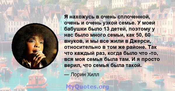 Я нахожусь в очень сплоченной, очень и очень узкой семье. У моей бабушки было 13 детей, поэтому у нас было много семьи, как 50, 60 внуков, и мы все жили в Джерси, относительно в том же районе. Так что каждый раз, когда