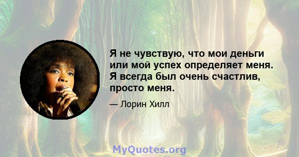 Я не чувствую, что мои деньги или мой успех определяет меня. Я всегда был очень счастлив, просто меня.