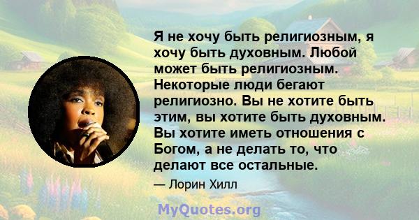 Я не хочу быть религиозным, я хочу быть духовным. Любой может быть религиозным. Некоторые люди бегают религиозно. Вы не хотите быть этим, вы хотите быть духовным. Вы хотите иметь отношения с Богом, а не делать то, что