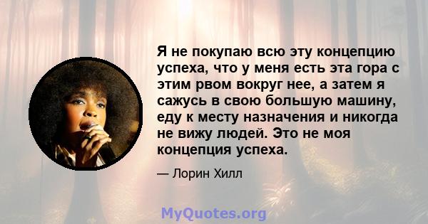 Я не покупаю всю эту концепцию успеха, что у меня есть эта гора с этим рвом вокруг нее, а затем я сажусь в свою большую машину, еду к месту назначения и никогда не вижу людей. Это не моя концепция успеха.